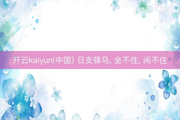 开云kaiyun(中国) 日支驿马， 坐不住， 闲不住