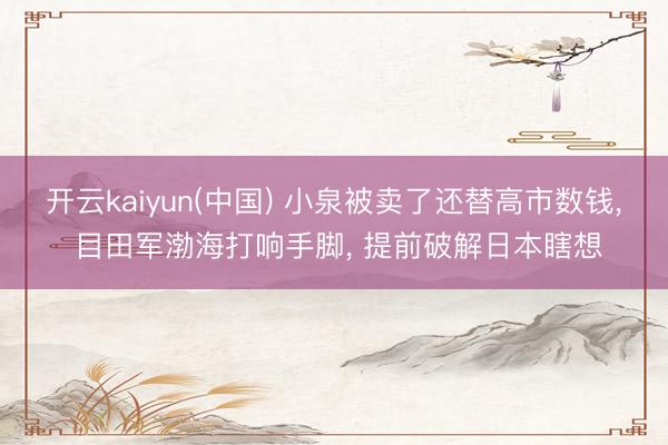 开云kaiyun(中国) 小泉被卖了还替高市数钱， 目田军渤海打响手脚， 提前破解日本瞎想