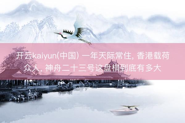 开云kaiyun(中国) 一年天际常住， 香港载荷众人， 神舟二十三号这盘棋到底有多大