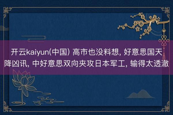 开云kaiyun(中国) 高市也没料想， 好意思国天降凶讯， 中好意思双向夹攻日本军工， 输得太透澈