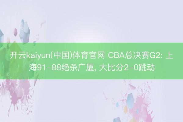 开云kaiyun(中国)体育官网 CBA总决赛G2: 上海91-88绝杀广厦， 大比分2-0跳动