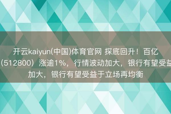 开云kaiyun(中国)体育官网 探底回升！百亿银行ETF华宝（512800）涨逾1%，行情波动加大，银行有望受益于立场再均衡