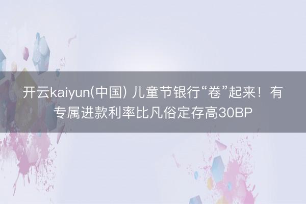 开云kaiyun(中国) 儿童节银行“卷”起来！有专属进款利率比凡俗定存高30BP