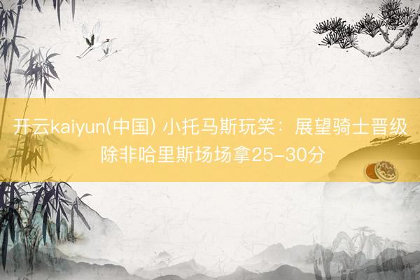 开云kaiyun(中国) 小托马斯玩笑：展望骑士晋级 除非哈里斯场场拿25-30分