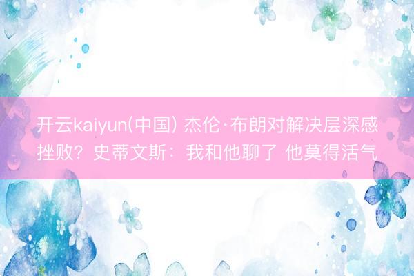 开云kaiyun(中国) 杰伦·布朗对解决层深感挫败？史蒂文斯：我和他聊了 他莫得活气