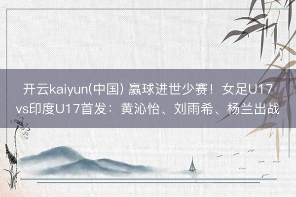 开云kaiyun(中国) 赢球进世少赛！女足U17vs印度U17首发：黄沁怡、刘雨希、杨兰出战