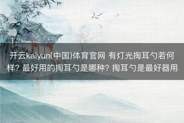 开云kaiyun(中国)体育官网 有灯光掏耳勺若何样? 最好用的掏耳勺是哪种? 掏耳勺是最好器用