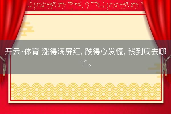 开云·体育 涨得满屏红, 跌得心发慌, 钱到底去哪了。