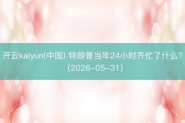 开云kaiyun(中国) 特朗普当年24小时齐忙了什么？（2026-05-31）