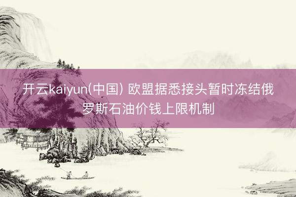 开云kaiyun(中国) 欧盟据悉接头暂时冻结俄罗斯石油价钱上限机制