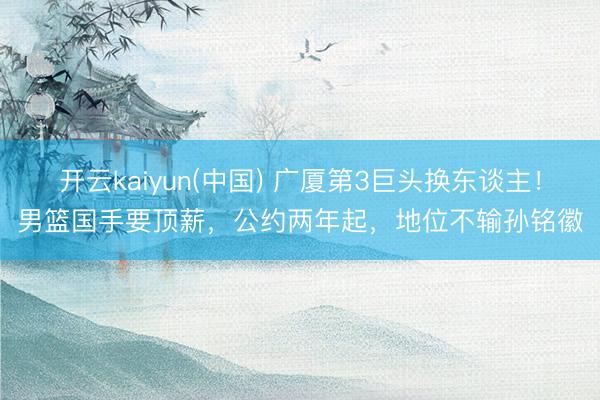开云kaiyun(中国) 广厦第3巨头换东谈主！男篮国手要顶薪，公约两年起，地位不输孙铭徽