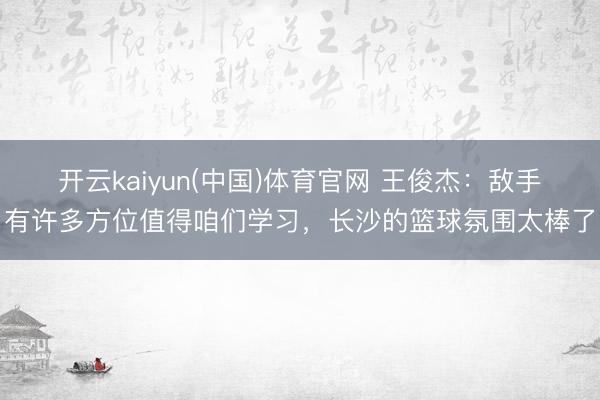 开云kaiyun(中国)体育官网 王俊杰：敌手有许多方位值得咱们学习，长沙的篮球氛围太棒了