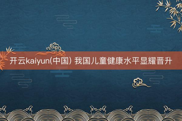 开云kaiyun(中国) 我国儿童健康水平显耀晋升