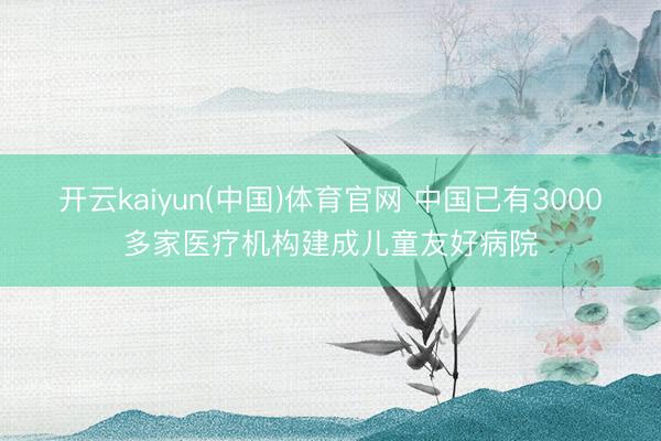 开云kaiyun(中国)体育官网 中国已有3000多家医疗机构建成儿童友好病院