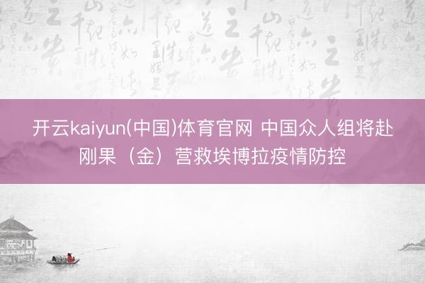 开云kaiyun(中国)体育官网 中国众人组将赴刚果（金）营救埃博拉疫情防控