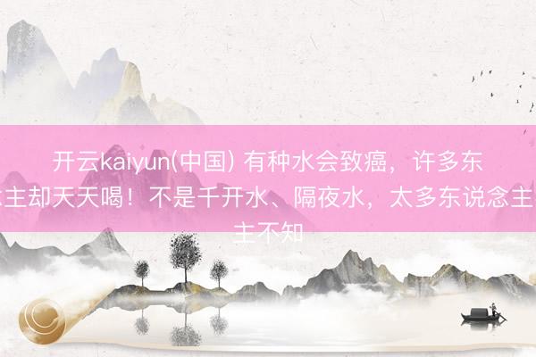 开云kaiyun(中国) 有种水会致癌，许多东说念主却天天喝！不是千开水、隔夜水，太多东说念主不知