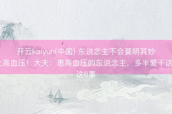 开云kaiyun(中国) 东说念主不会莫明其妙患上高血压！大夫：患高血压的东说念主，多半爱干这6事