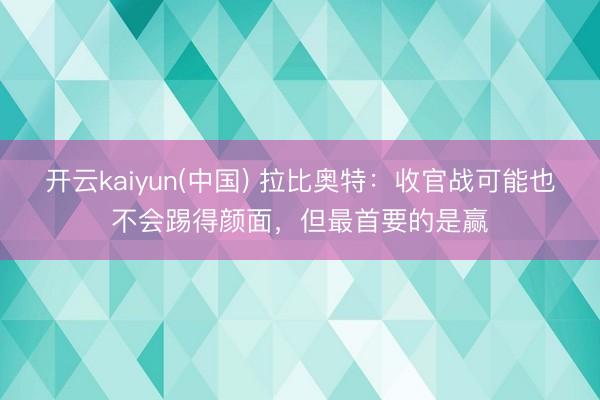 开云kaiyun(中国) 拉比奥特：收官战可能也不会踢得颜面，但最首要的是赢