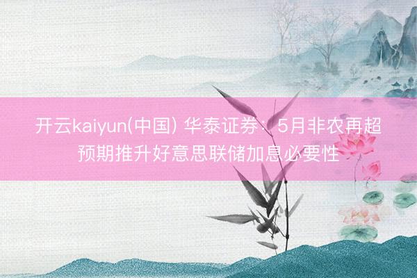 开云kaiyun(中国) 华泰证券：5月非农再超预期推升好意思联储加息必要性