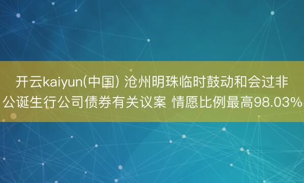 开云kaiyun(中国) 沧州明珠临时鼓动和会过非公诞生行公司债券有关议案 情愿比例最高98.03%