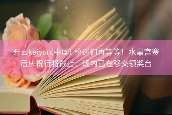 开云kaiyun(中国) 枪迷们再等等！水晶宫赛后庆祝行将截止，场内已在移交领奖台