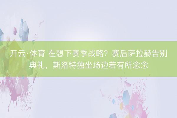 开云·体育 在想下赛季战略？赛后萨拉赫告别典礼，<a href=