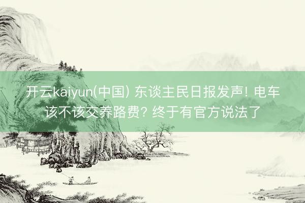 开云kaiyun(中国) 东谈主民日报发声! 电车该不该交养路费? 终于有官方说法了