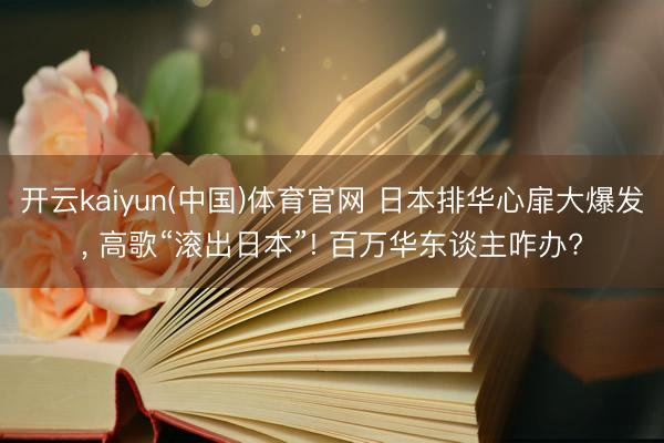 开云kaiyun(中国)体育官网 日本排华心扉大爆发， 高歌“滚出日本”! 百万华东谈主咋办?