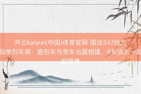 开云kaiyun(中国)体育官网 国谈247线九寨沟段惨烈车祸：面包车与货车当面相撞，6东谈主一起受难