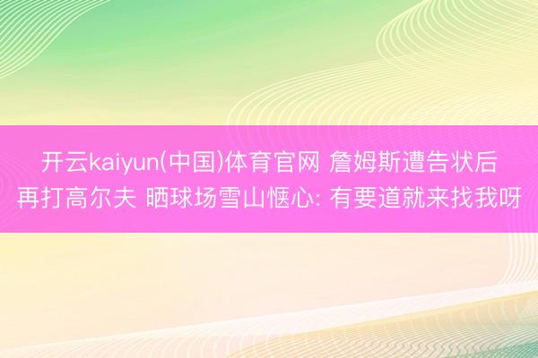 开云kaiyun(中国)体育官网 詹姆斯遭告状后再打高尔夫 晒球场雪山惬心: 有要道就来找我呀