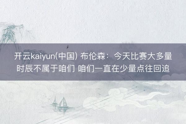 开云kaiyun(中国) 布伦森：今天比赛大多量时辰不属于咱们 咱们一直在少量点往回追