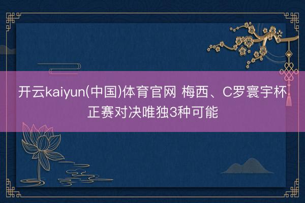 开云kaiyun(中国)体育官网 梅西、C罗寰宇杯正赛对决唯独3种可能