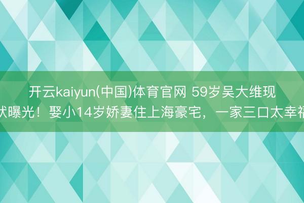 开云kaiyun(中国)体育官网 59岁吴大维现状曝光！娶小14岁娇妻住上海豪宅，一家三口太幸福
