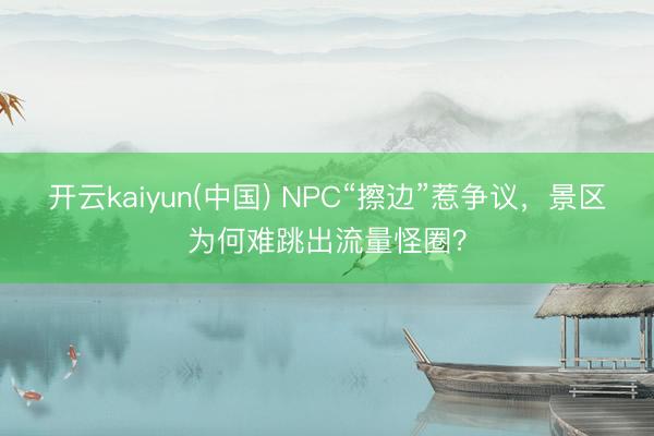 开云kaiyun(中国) NPC“擦边”惹争议，景区为何难跳出流量怪圈？
