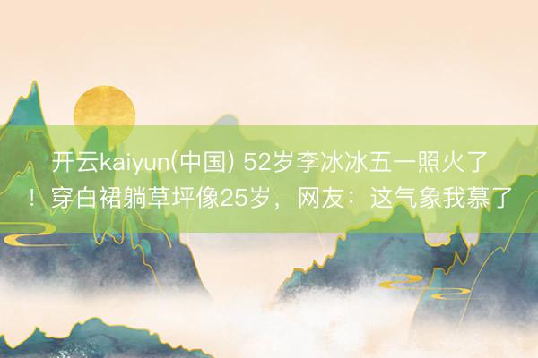 开云kaiyun(中国) 52岁李冰冰五一照火了!穿白裙躺草坪像25岁,网友:这气象我慕了