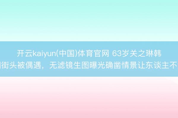 开云kaiyun(中国)体育官网 63岁关之琳韩国街头被偶遇，无滤镜生图曝光确凿情景让东谈主不测