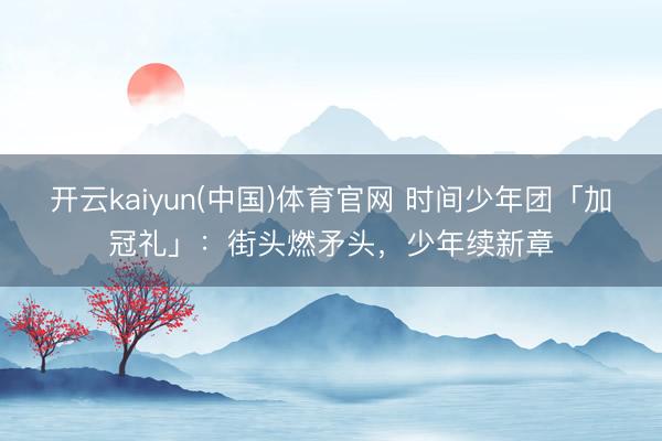 开云kaiyun(中国)体育官网 时间少年团「加冠礼」：街头燃矛头，少年续新章