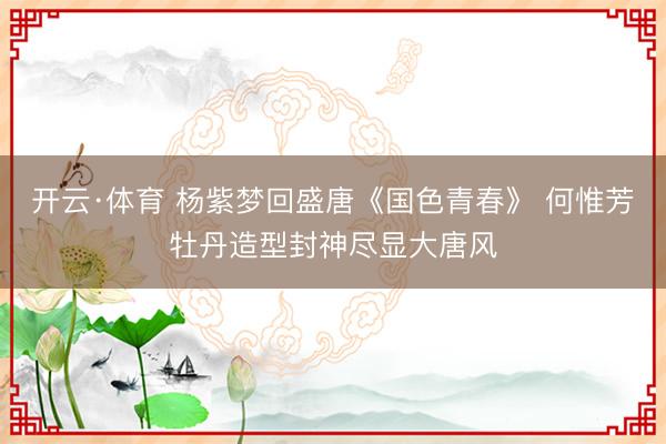 开云·体育 杨紫梦回盛唐《国色青春》 何惟芳牡丹造型封神尽显大唐风