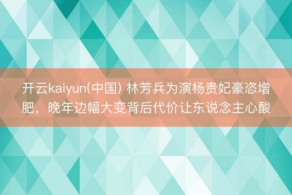 开云kaiyun(中国) 林芳兵为演杨贵妃豪恣增肥，晚年边幅大变背后代价让东说念主心酸