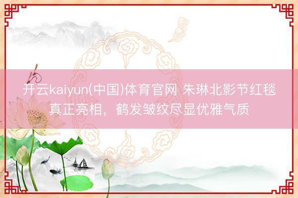 开云kaiyun(中国)体育官网 朱琳北影节红毯真正亮相，鹤发皱纹尽显优雅气质