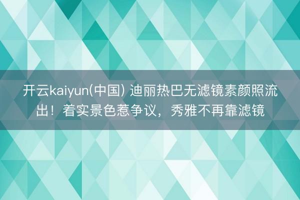 开云kaiyun(中国) 迪丽热巴无滤镜素颜照流出！着实景色惹争议，秀雅不再靠滤镜