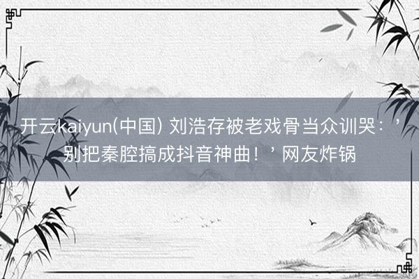 开云kaiyun(中国) 刘浩存被老戏骨当众训哭：'别把秦腔搞成抖音神曲！' 网友炸锅