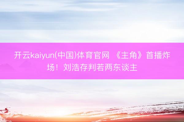 开云kaiyun(中国)体育官网 《主角》首播炸场！刘浩存判若两东谈主