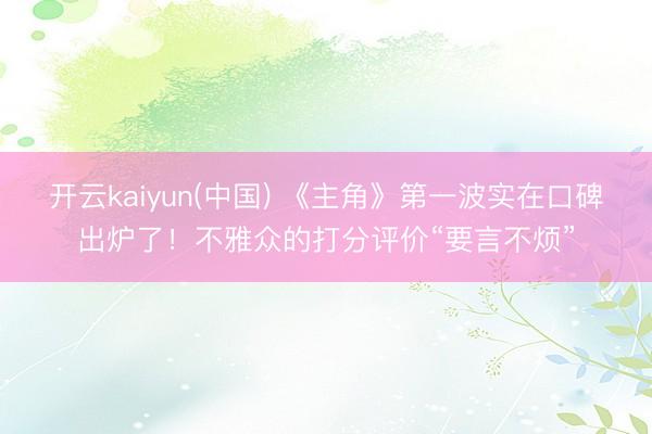 开云kaiyun(中国) 《主角》第一波实在口碑出炉了！不雅众的打分评价“要言不烦”