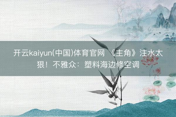 开云kaiyun(中国)体育官网 《主角》注水太狠!不雅众:塑料海边修空调