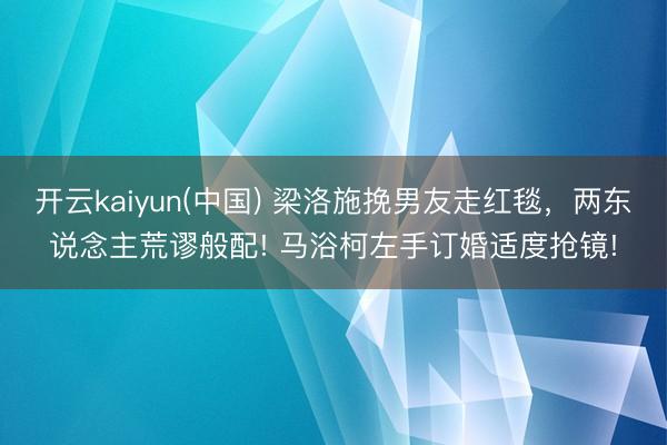 开云kaiyun(中国) 梁洛施挽男友走红毯，两东说念主荒谬般配! 马浴柯左手订婚适度抢镜!