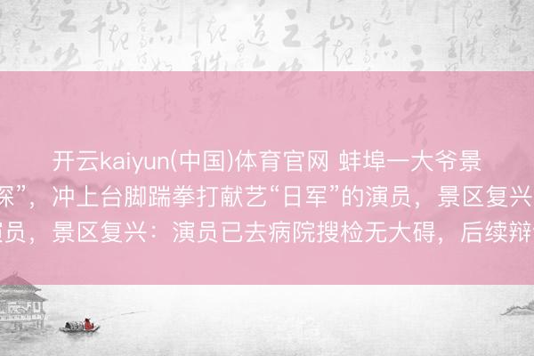 开云kaiyun(中国)体育官网 蚌埠一大爷景区看实景献艺时“入戏太深”，冲上台脚踹拳打献艺“日军”的演员，景区复兴：演员已去病院搜检无大碍，后续辩论加装护栏