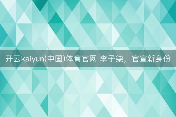 开云kaiyun(中国)体育官网 李子柒，官宣新身份