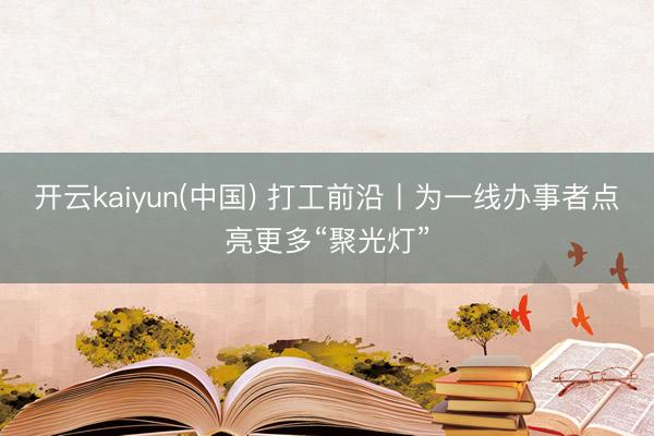 开云kaiyun(中国) 打工前沿丨为一线办事者点亮更多“聚光灯”