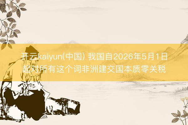 开云kaiyun(中国) 我国自2026年5月1日起对所有这个词非洲建交国本质零关税